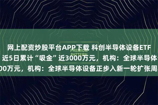 网上配资炒股平台APP下载 科创半导体设备ETF(588710)涨超1%,近5日累计“吸金”近3000万元,机构:全球半导体设备正步入新一轮扩张周期