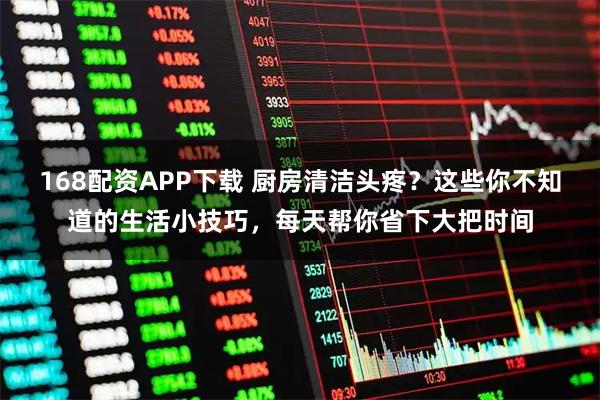 168配资APP下载 厨房清洁头疼？这些你不知道的生活小技巧，每天帮你省下大把时间
