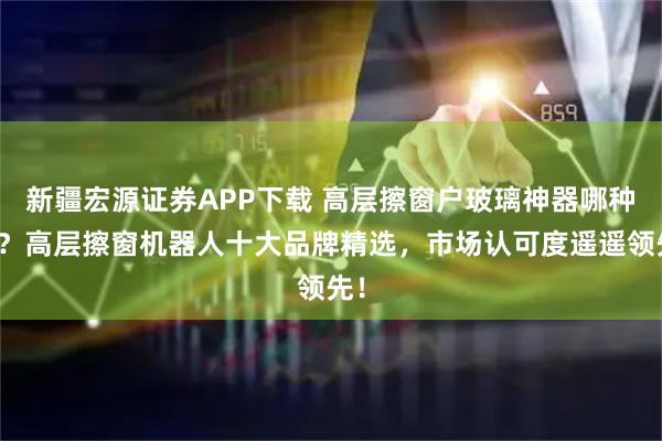 新疆宏源证券APP下载 高层擦窗户玻璃神器哪种好？高层擦窗机器人十大品牌精选，市场认可度遥遥领先！