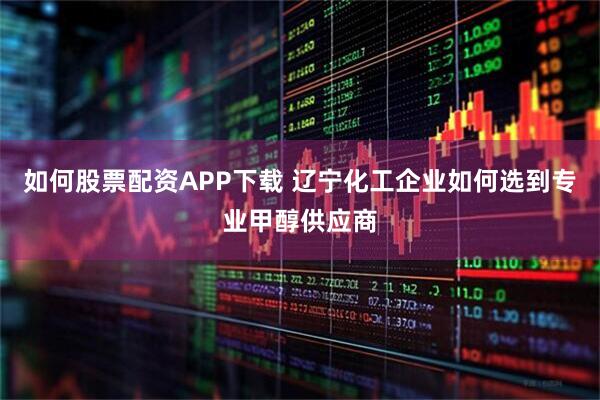 如何股票配资APP下载 辽宁化工企业如何选到专业甲醇供应商