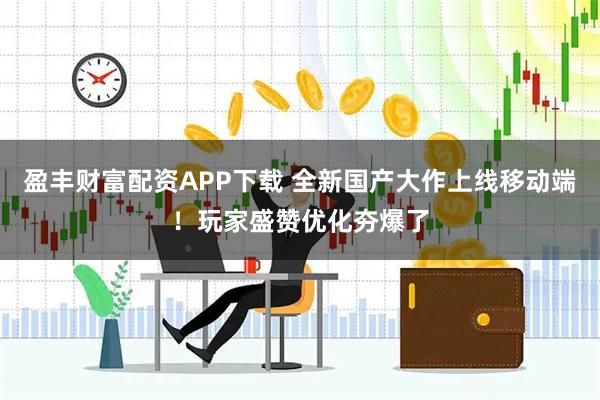 盈丰财富配资APP下载 全新国产大作上线移动端！玩家盛赞优化夯爆了