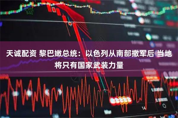 天诚配资 黎巴嫩总统：以色列从南部撤军后 当地将只有国家武装力量