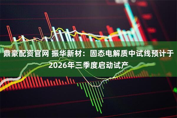 鼎豪配资官网 振华新材：固态电解质中试线预计于2026年三季度启动试产