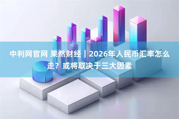 中利网官网 果然财经｜2026年人民币汇率怎么走？或将取决于三大因素