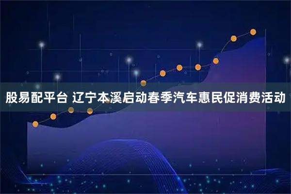 股易配平台 辽宁本溪启动春季汽车惠民促消费活动