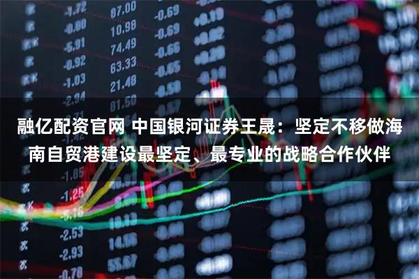 融亿配资官网 中国银河证券王晟：坚定不移做海南自贸港建设最坚定、最专业的战略合作伙伴