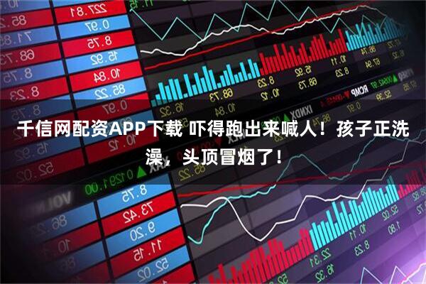 千信网配资APP下载 吓得跑出来喊人！孩子正洗澡，头顶冒烟了！