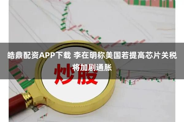皓鼎配资APP下载 李在明称美国若提高芯片关税将加剧通胀