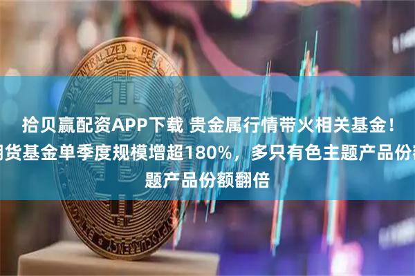 拾贝赢配资APP下载 贵金属行情带火相关基金！白银期货基金单季度规模增超180%，多只有色主题产品份额翻倍