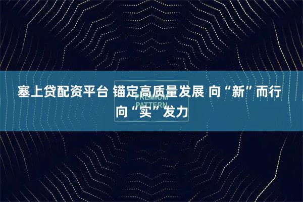 塞上贷配资平台 锚定高质量发展 向“新”而行 向“实”发力