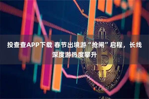 投查查APP下载 春节出境游“抢闸”启程，长线深度游热度攀升