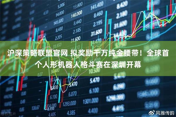 沪深策略联盟官网 拟奖励千万纯金腰带！全球首个人形机器人格斗赛在深圳开幕