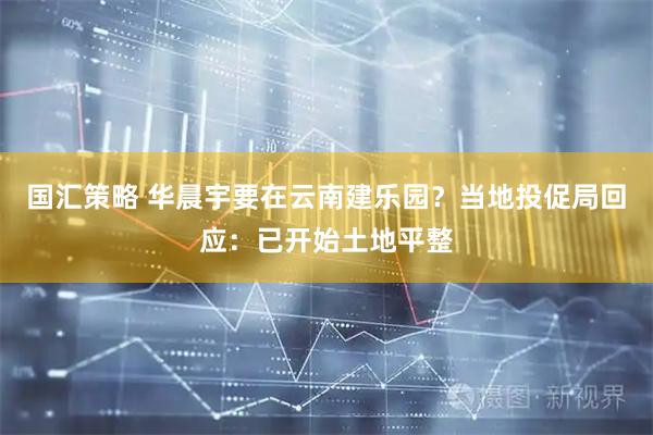 国汇策略 华晨宇要在云南建乐园？当地投促局回应：已开始土地平整