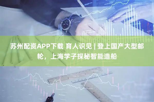 苏州配资APP下载 育人识见 | 登上国产大型邮轮，上海学子探秘智能造船