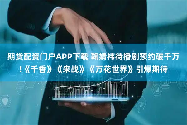 期货配资门户APP下载 鞠婧祎待播剧预约破千万!《千香》《来战》《万花世界》引爆期待