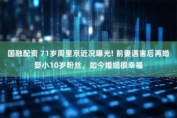 国融配资 71岁周里京近况曝光! 前妻遇害后再婚娶小10岁粉丝，如今婚姻很幸福