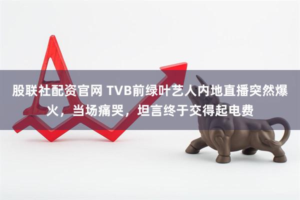 股联社配资官网 TVB前绿叶艺人内地直播突然爆火，当场痛哭，坦言终于交得起电费
