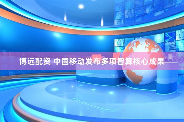 博远配资 中国移动发布多项智算核心成果