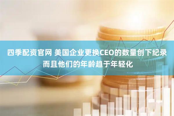 四季配资官网 美国企业更换CEO的数量创下纪录 而且他们的年龄趋于年轻化