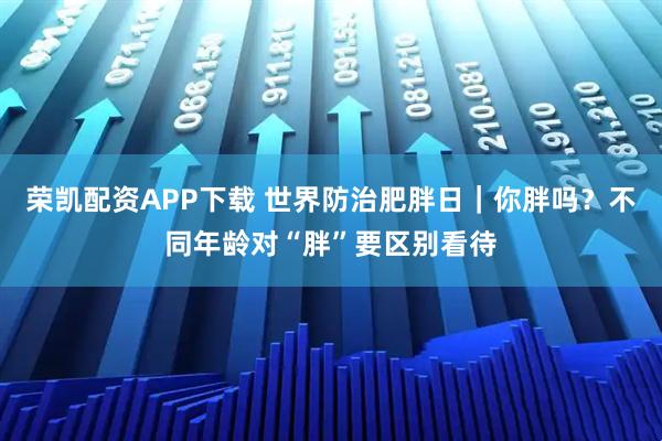 荣凯配资APP下载 世界防治肥胖日｜你胖吗？不同年龄对“胖”要区别看待
