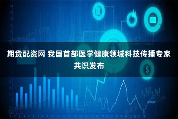 期货配资网 我国首部医学健康领域科技传播专家共识发布